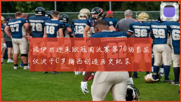 诺伊尔迎来欧冠淘汰赛第70场首发仅次于C罗梅西创造历史纪录