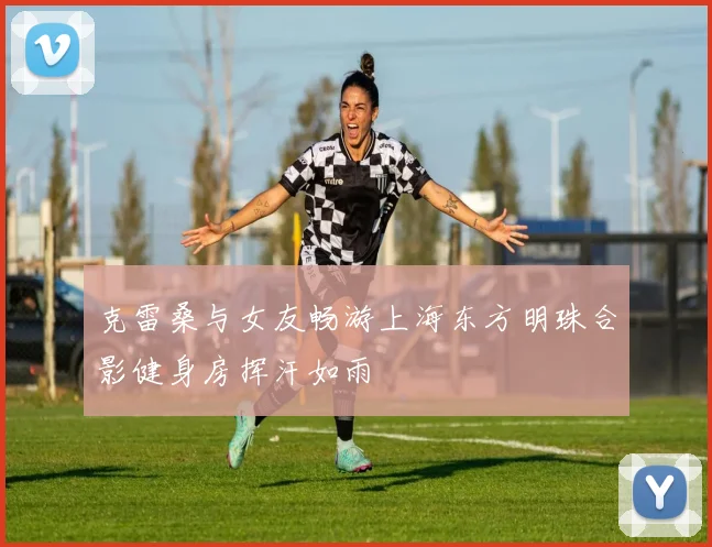 克雷桑与女友畅游上海东方明珠合影健身房挥汗如雨
