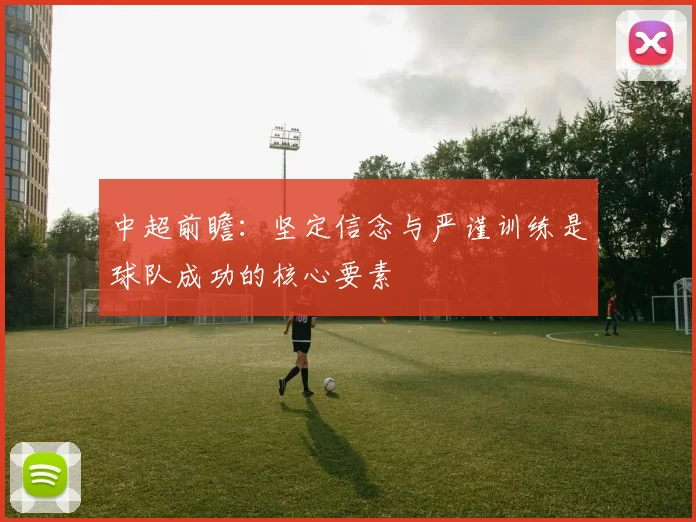 中超前瞻:坚定信念与严谨训练是球队成功的核心要素
