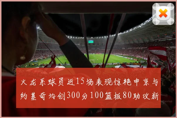 火龙系球员近15场表现惊艳申京与约基奇均创300分100篮板80助攻新高