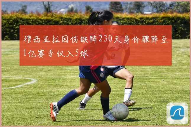 穆西亚拉因伤缺阵230天身价骤降至1亿赛季仅入5球