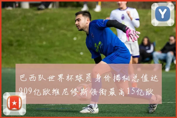 巴西队世界杯球员身价揭秘总值达909亿欧维尼修斯领衔最高15亿欧