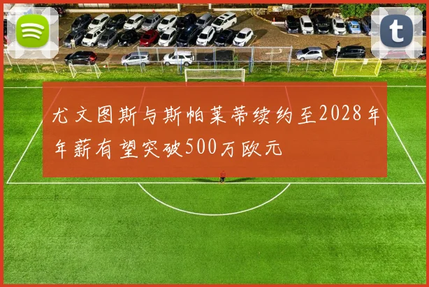 尤文图斯与斯帕莱蒂续约至2028年年薪有望突破500万欧元