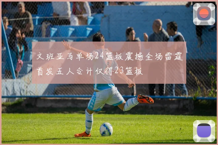 文班亚马单场24篮板震撼全场雷霆首发五人合计仅得23篮板