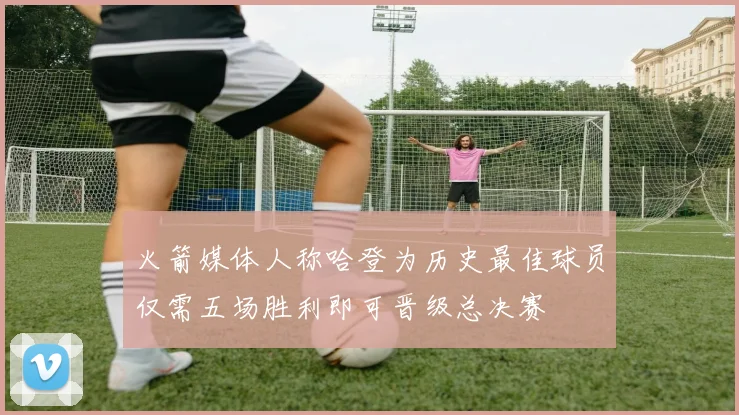 火箭媒体人称哈登为历史最佳球员仅需五场胜利即可晋级总决赛