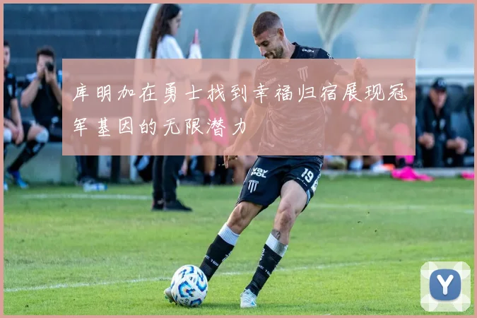 库明加在勇士找到幸福归宿展现冠军基因的无限潜力