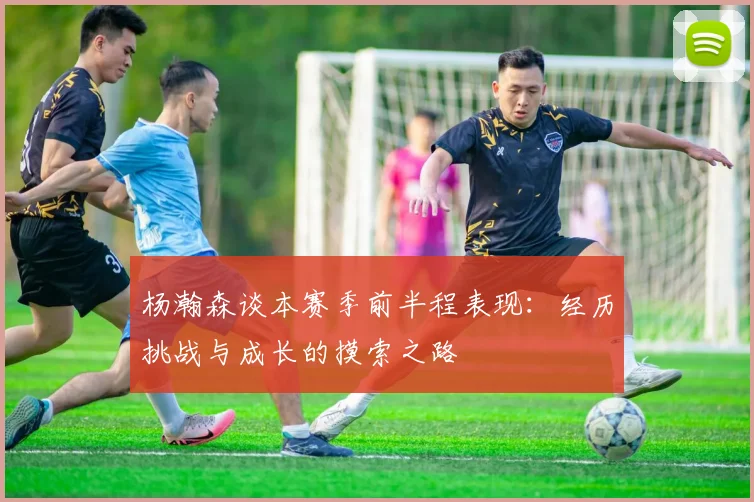 杨瀚森谈本赛季前半程表现：经历挑战与成长的摸索之路