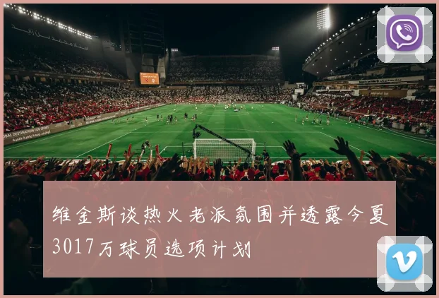维金斯谈热火老派氛围并透露今夏3017万球员选项计划