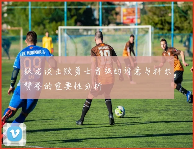 狄龙谈击败勇士晋级的诗意与科尔赞誉的重要性分析