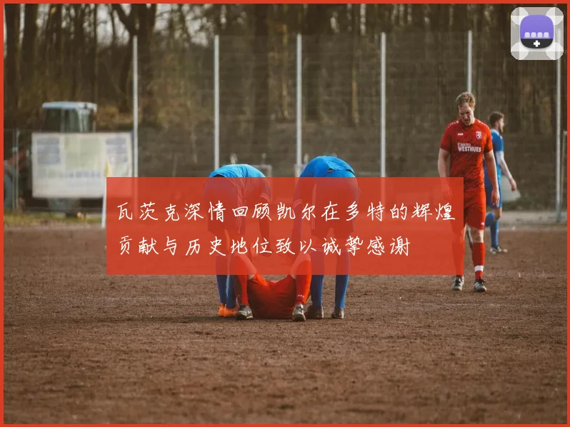 瓦茨克深情回顾凯尔在多特的辉煌贡献与历史地位致以诚挚感谢
