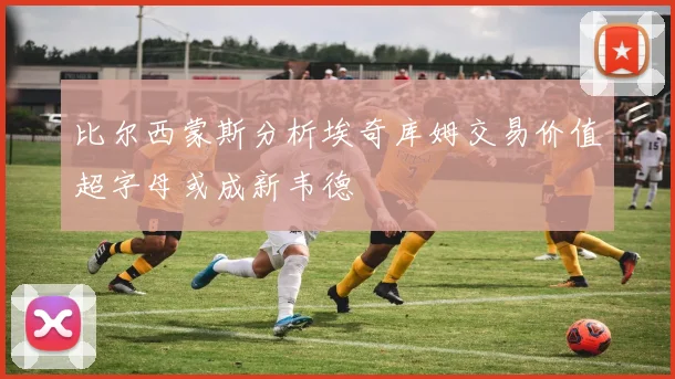 比尔西蒙斯分析埃奇库姆交易价值超字母或成新韦德