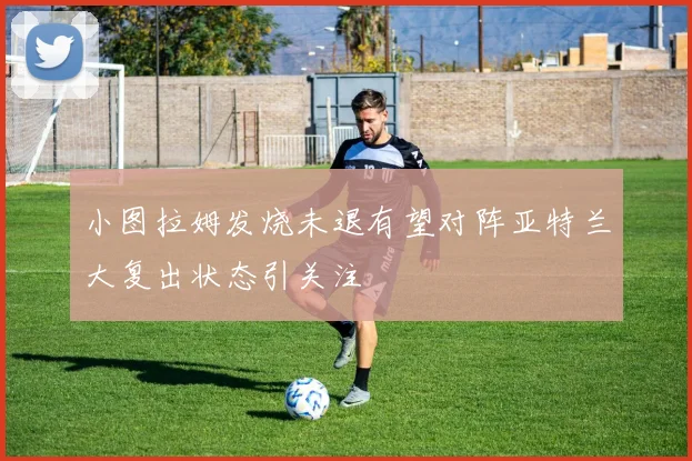 小图拉姆发烧未退有望对阵亚特兰大复出状态引关注