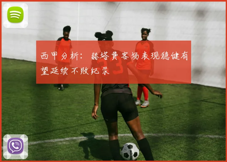 西甲分析：赫塔费客场表现稳健有望延续不败纪录