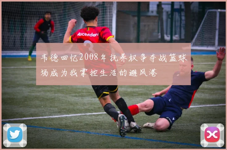韦德回忆2008年抚养权争夺战篮球场成为我掌控生活的避风港