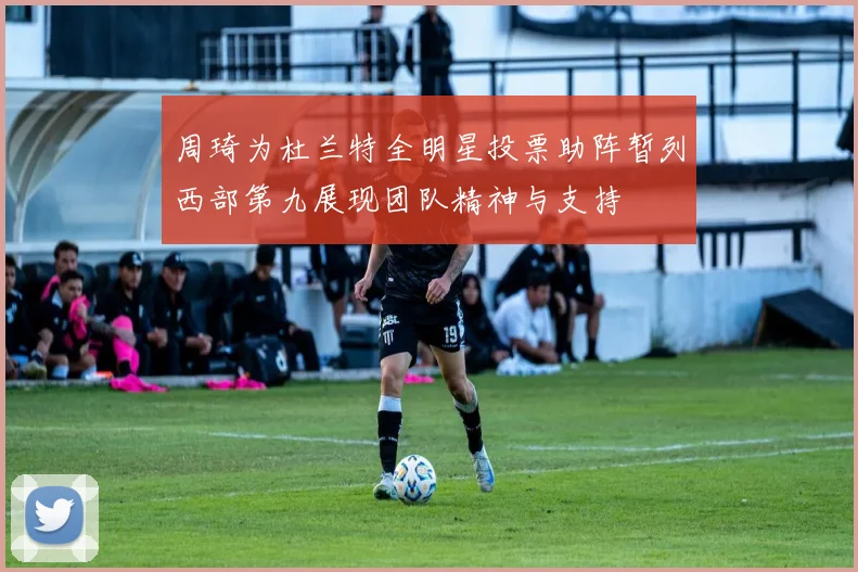 周琦为杜兰特全明星投票助阵暂列西部第九展现团队精神与支持