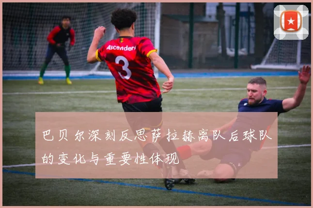 巴贝尔深刻反思萨拉赫离队后球队的变化与重要性体现