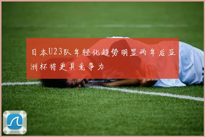 日本U23队年轻化趋势明显两年后亚洲杯将更具竞争力
