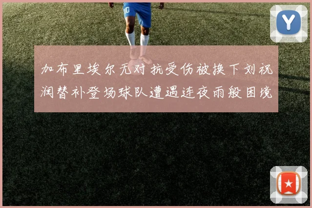 加布里埃尔无对抗受伤被换下刘祝润替补登场球队遭遇连夜雨般困境