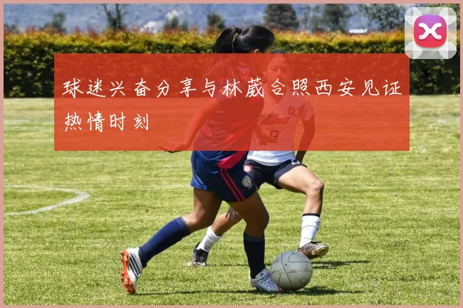 球迷兴奋分享与林葳合照西安见证热情时刻