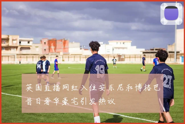 英国直播网红入住安东尼和博格巴昔日奢华豪宅引发热议