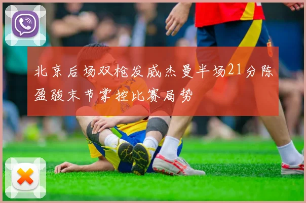 北京后场双枪发威杰曼半场21分陈盈骏末节掌控比赛局势