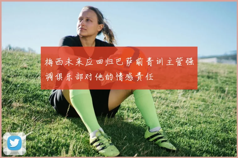 梅西未来应回归巴萨前青训主管强调俱乐部对他的情感责任