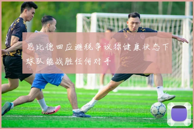 恩比德回应避税争议称健康状态下球队能战胜任何对手
