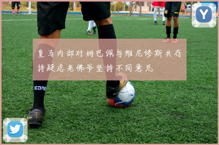 皇马内部对姆巴佩与维尼修斯共存持疑虑老佛爷坚持不同意见