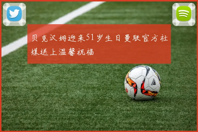 贝克汉姆迎来51岁生日曼联官方社媒送上温馨祝福