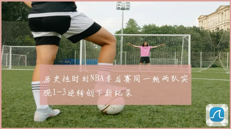 历史性时刻NBA季后赛同一轮两队实现1-3逆转创下新纪录