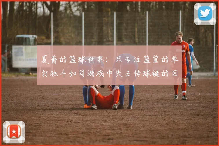 夏普的篮球世界:只专注篮筐的单打独斗如同游戏中失去传球键的困境