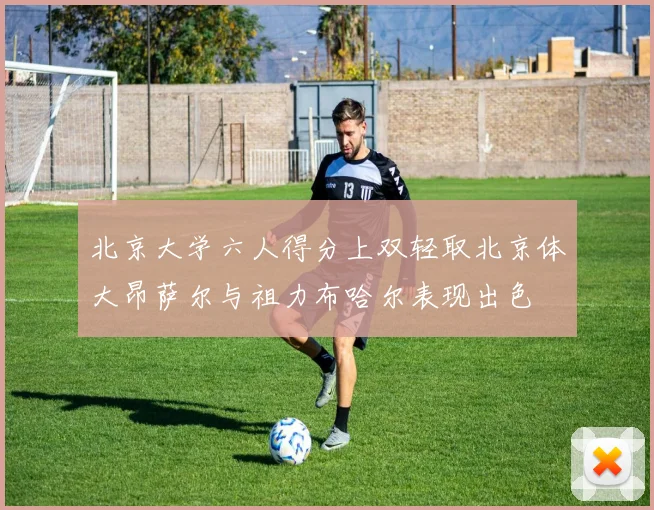 北京大学六人得分上双轻取北京体大昂萨尔与祖力布哈尔表现出色