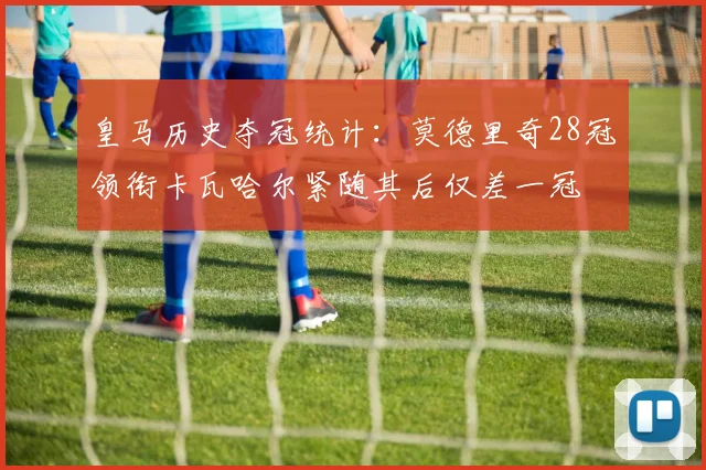 皇马历史夺冠统计:莫德里奇28冠领衔卡瓦哈尔紧随其后仅差一冠