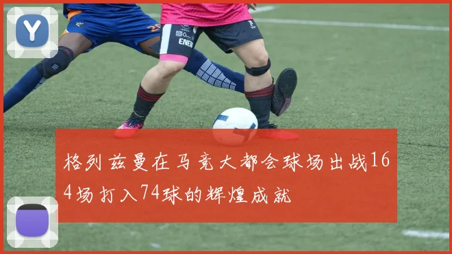 格列兹曼在马竞大都会球场出战164场打入74球的辉煌成就